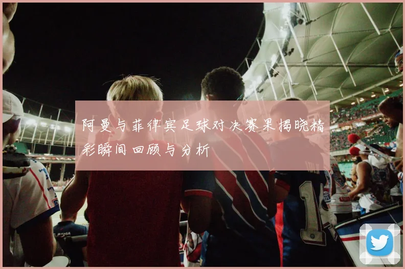 阿曼与菲律宾足球对决赛果揭晓精彩瞬间回顾与分析