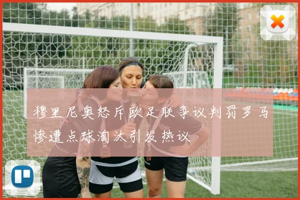 穆里尼奥怒斥欧足联争议判罚罗马惨遭点球淘汰引发热议
