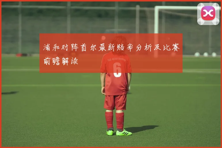 浦和对阵首尔最新赔率分析及比赛前瞻解读