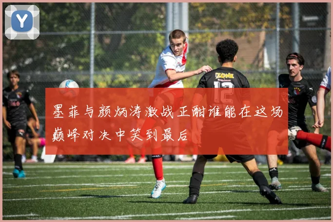墨菲与颜炳涛激战正酣谁能在这场巅峰对决中笑到最后