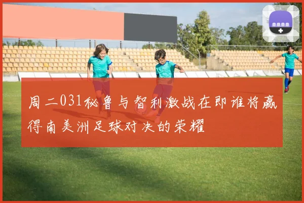 周二031秘鲁与智利激战在即谁将赢得南美洲足球对决的荣耀