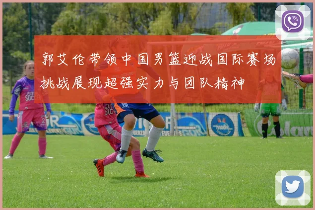郭艾伦带领中国男篮迎战国际赛场挑战展现超强实力与团队精神