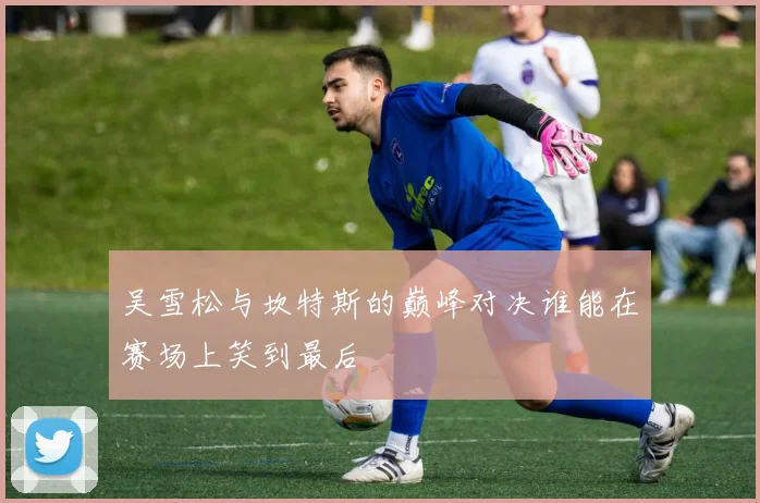 吴雪松与坎特斯的巅峰对决谁能在赛场上笑到最后