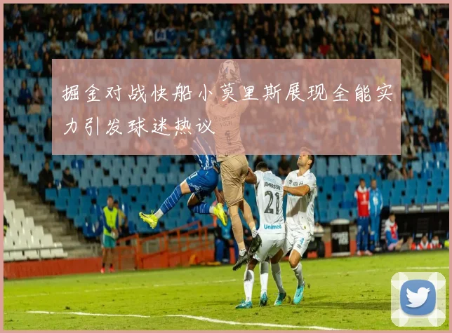 掘金对战快船小莫里斯展现全能实力引发球迷热议