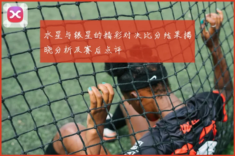 水星与银星的精彩对决比分结果揭晓分析及赛后点评