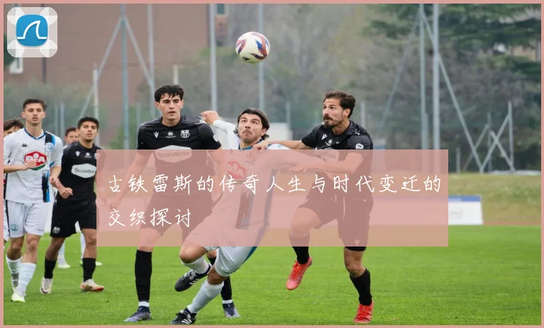 古铁雷斯的传奇人生与时代变迁的交织探讨