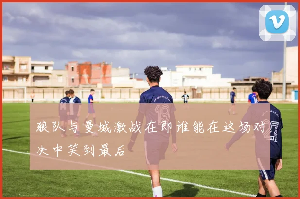 狼队与曼城激战在即谁能在这场对决中笑到最后