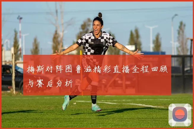 梅斯对阵图鲁滋精彩直播全程回顾与赛后分析
